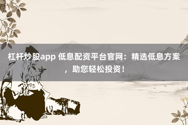 杠杆炒股app 低息配资平台官网：精选低息方案，助您轻松投资！