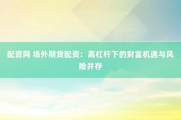 配资网 场外期货配资：高杠杆下的财富机遇与风险并存