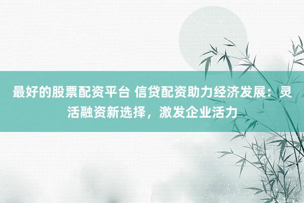 最好的股票配资平台 信贷配资助力经济发展：灵活融资新选择，激发企业活力