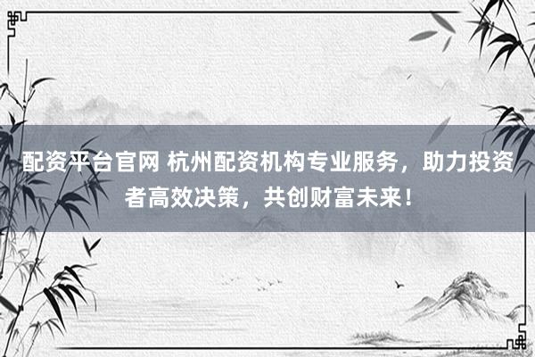 配资平台官网 杭州配资机构专业服务，助力投资者高效决策，共创财富未来！