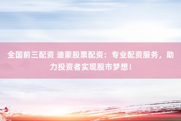 全国前三配资 迪蒙股票配资：专业配资服务，助力投资者实现股市梦想！