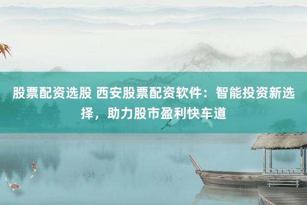 股票配资选股 西安股票配资软件：智能投资新选择，助力股市盈利快车道