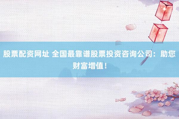 股票配资网址 全国最靠谱股票投资咨询公司：助您财富增值！