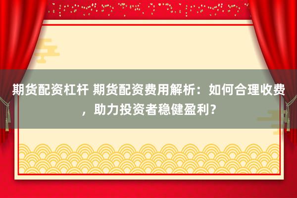 期货配资杠杆 期货配资费用解析：如何合理收费，助力投资者稳健盈利？