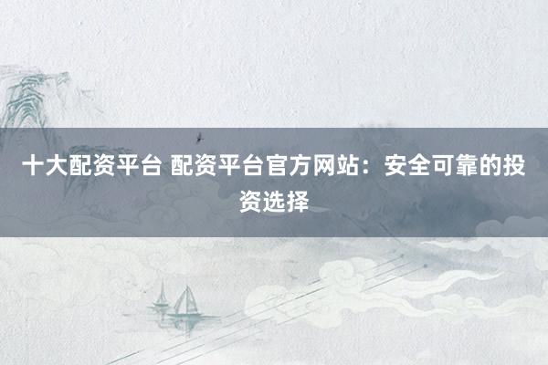十大配资平台 配资平台官方网站：安全可靠的投资选择