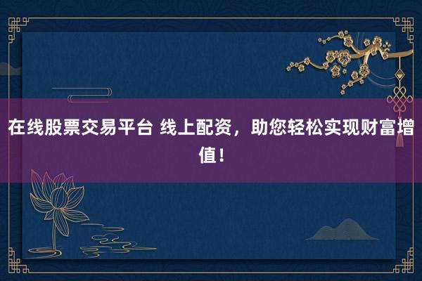 在线股票交易平台 线上配资，助您轻松实现财富增值！