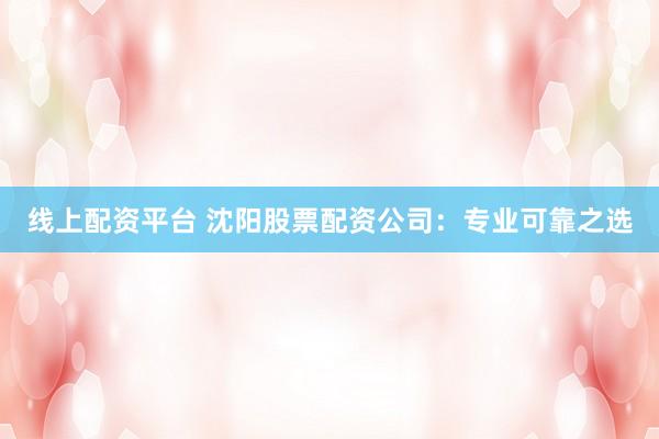 线上配资平台 沈阳股票配资公司：专业可靠之选