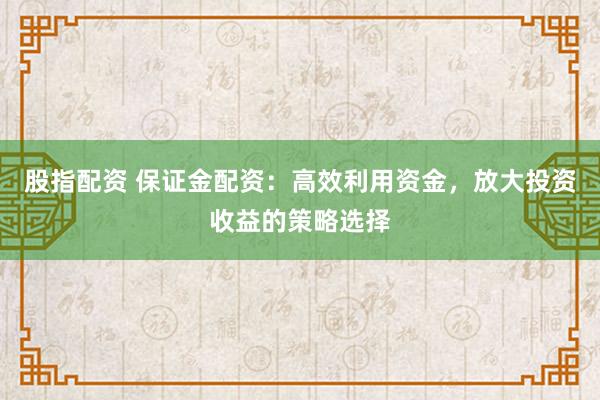 股指配资 保证金配资：高效利用资金，放大投资收益的策略选择