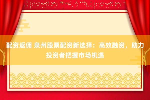 配资返佣 泉州股票配资新选择：高效融资，助力投资者把握市场机遇