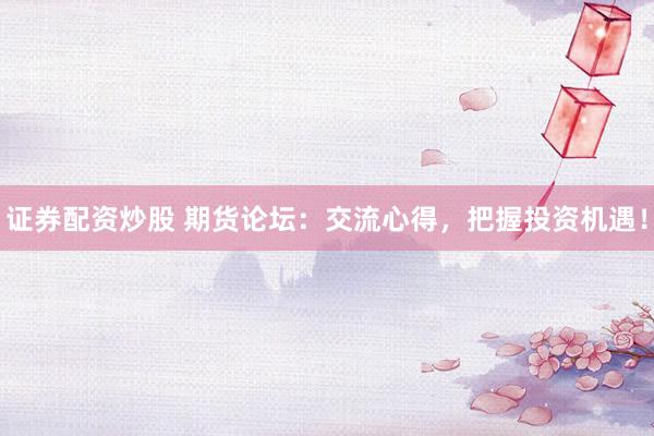 证券配资炒股 期货论坛：交流心得，把握投资机遇！