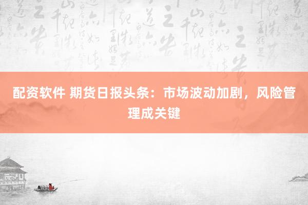 配资软件 期货日报头条：市场波动加剧，风险管理成关键