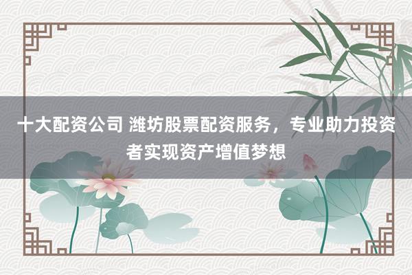 十大配资公司 潍坊股票配资服务，专业助力投资者实现资产增值梦想