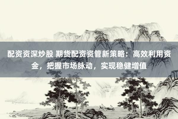 配资资深炒股 期货配资资管新策略：高效利用资金，把握市场脉动，实现稳健增值