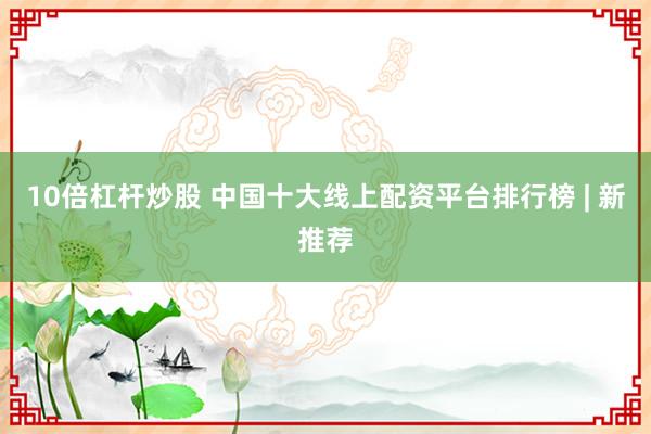 10倍杠杆炒股 中国十大线上配资平台排行榜 | 新推荐