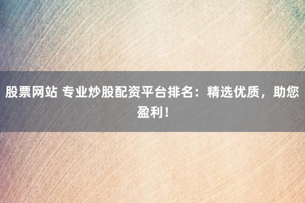 股票网站 专业炒股配资平台排名：精选优质，助您盈利！