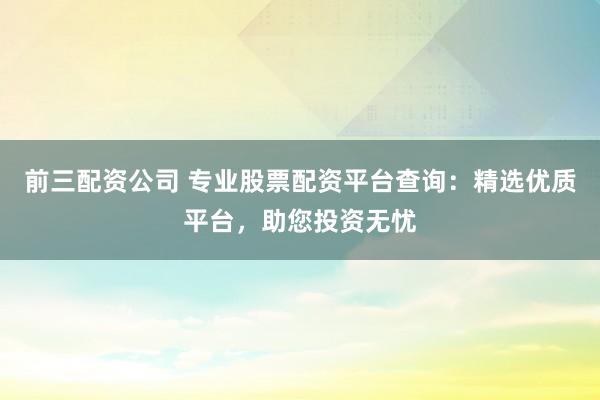 前三配资公司 专业股票配资平台查询:精选优质平台,助您投资无忧