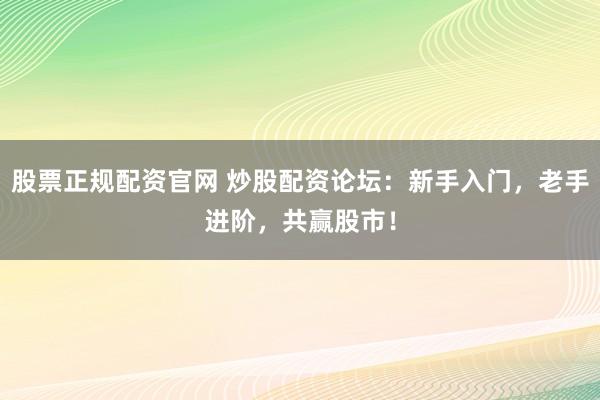 股票正规配资官网 炒股配资论坛:新手入门,老手进阶,共赢股市!