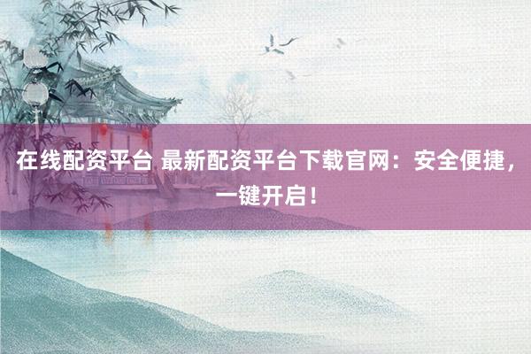 在线配资平台 最新配资平台下载官网:安全便捷,一键开启!