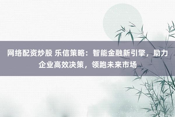 网络配资炒股 乐信策略：智能金融新引擎，助力企业高效决策，领跑未来市场
