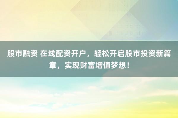 股市融资 在线配资开户,轻松开启股市投资新篇章,实现财富增值梦想!