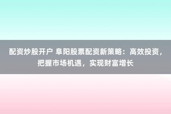 配资炒股开户 阜阳股票配资新策略:高效投资,把握市场机遇,实现财富增长