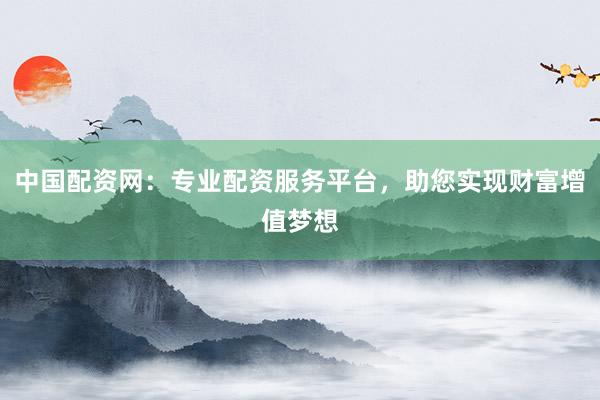 中国配资网:专业配资服务平台,助您实现财富增值梦想