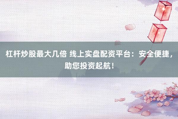 杠杆炒股最大几倍 线上实盘配资平台:安全便捷,助您投资起航!