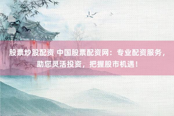 股票炒股配资 中国股票配资网:专业配资服务,助您灵活投资,把握股市机遇!