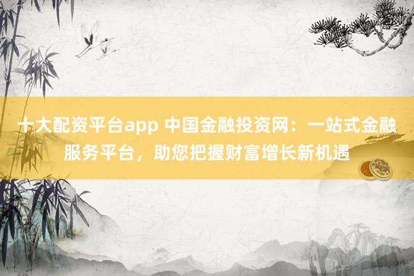 十大配资平台app 中国金融投资网:一站式金融服务平台,助您把握财富增长新机遇