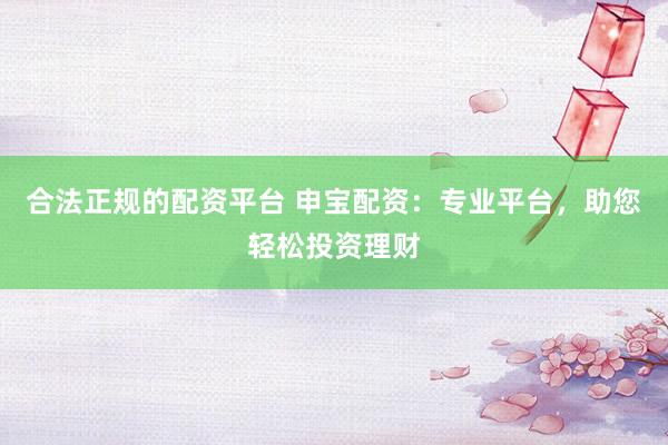 合法正规的配资平台 申宝配资：专业平台，助您轻松投资理财