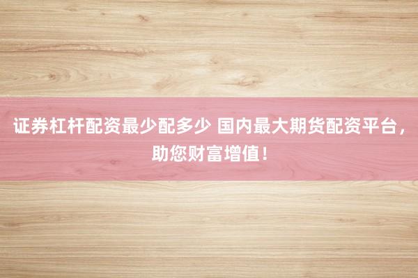 证券杠杆配资最少配多少 国内最大期货配资平台,助您财富增值!