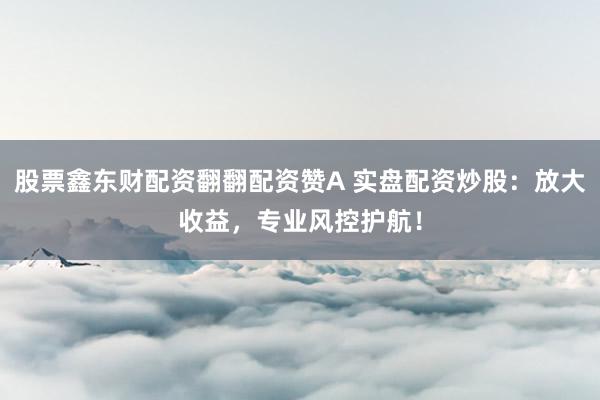 股票鑫东财配资翻翻配资赞A 实盘配资炒股：放大收益，专业风控护航！