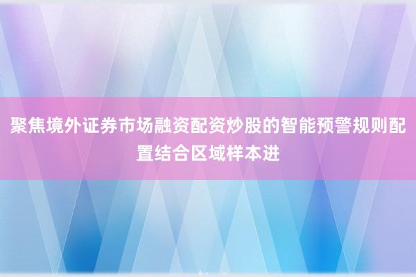 聚焦境外证券市场融资配资炒股的智能预警规则配置结合区域样本进