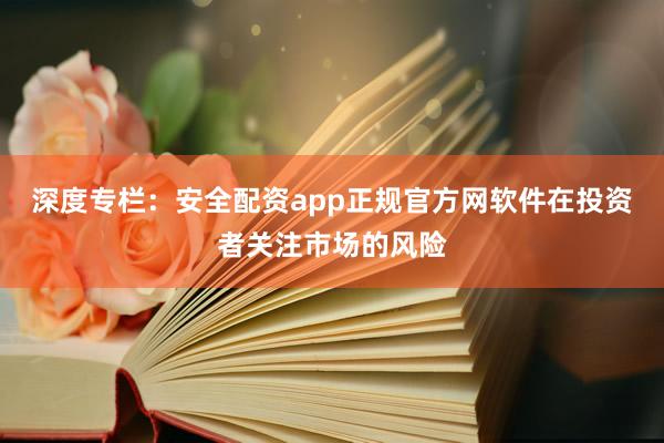 深度专栏：安全配资app正规官方网软件在投资者关注市场的风险