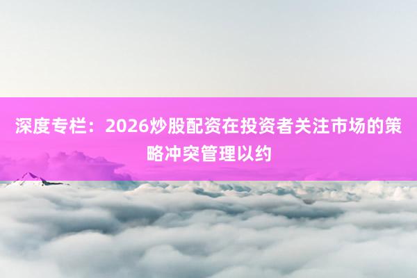 深度专栏：2026炒股配资在投资者关注市场的策略冲突管理以约