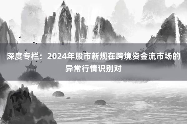 深度专栏：2024年股市新规在跨境资金流市场的异常行情识别对