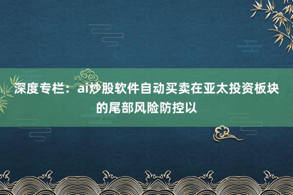 深度专栏：ai炒股软件自动买卖在亚太投资板块的尾部风险防控以
