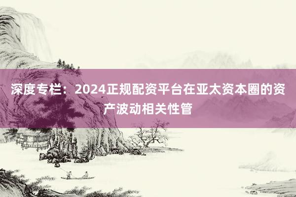 深度专栏:2024正规配资平台在亚太资本圈的资产波动相关性管