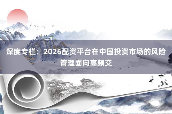 深度专栏：2026配资平台在中国投资市场的风险管理面向高频交