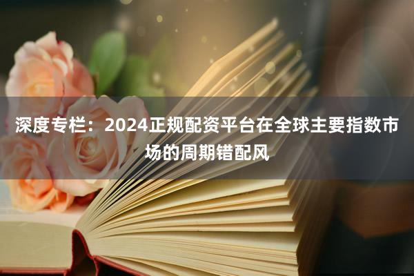 深度专栏:2024正规配资平台在全球主要指数市场的周期错配风