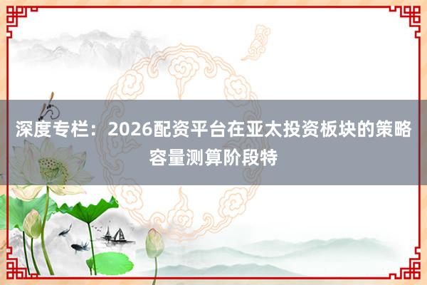深度专栏:2026配资平台在亚太投资板块的策略容量测算阶段特