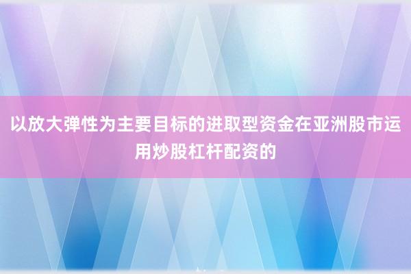 以放大弹性为主要目标的进取型资金在亚洲股市运用炒股杠杆配资的