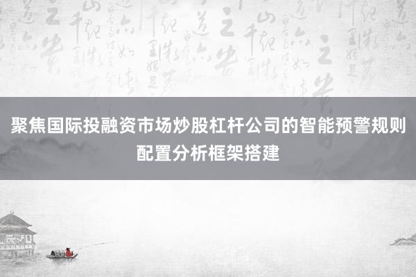 聚焦国际投融资市场炒股杠杆公司的智能预警规则配置分析框架搭建