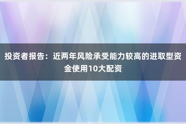 投资者报告:近两年风险承受能力较高的进取型资金使用10大配资