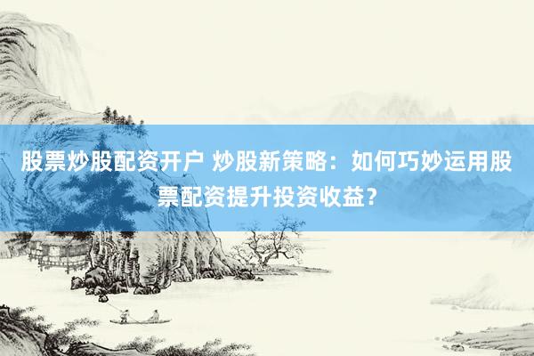 股票炒股配资开户 炒股新策略:如何巧妙运用股票配资提升投资收益?