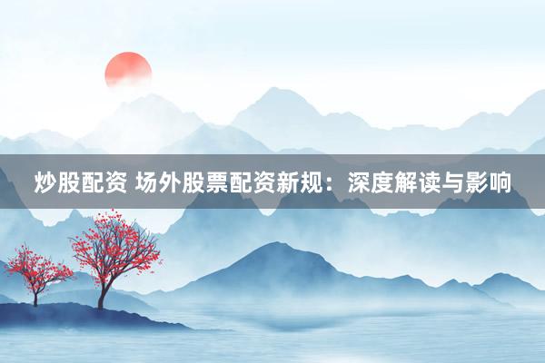 炒股配资 场外股票配资新规:深度解读与影响