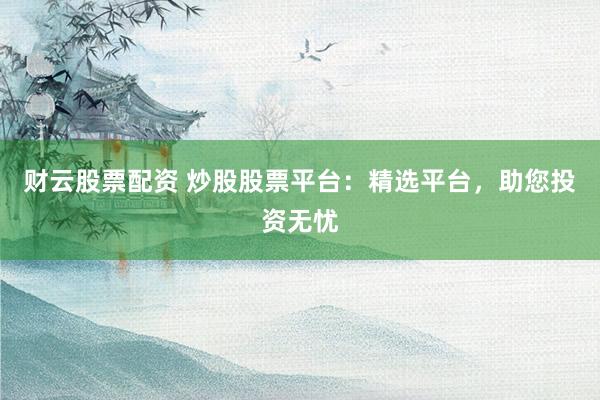 财云股票配资 炒股股票平台：精选平台，助您投资无忧