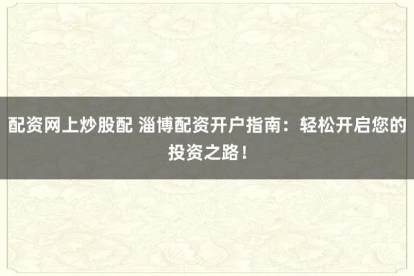 配资网上炒股配 淄博配资开户指南：轻松开启您的投资之路！