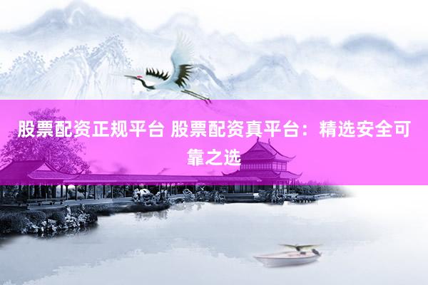 股票配资正规平台 股票配资真平台：精选安全可靠之选