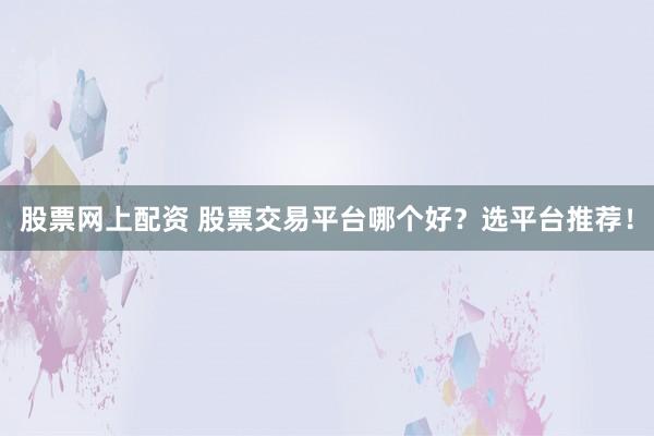股票网上配资 股票交易平台哪个好？选平台推荐！